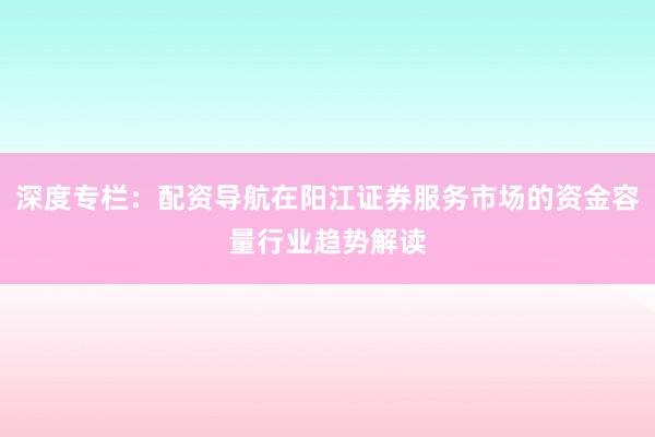 深度专栏：配资导航在阳江证券服务市场的资金容量行业趋势解读