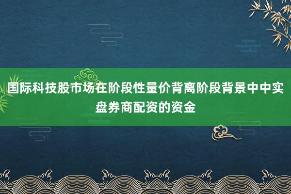 国际科技股市场在阶段性量价背离阶段背景中中实盘券商配资的资金