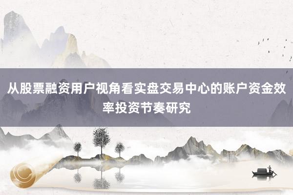 从股票融资用户视角看实盘交易中心的账户资金效率投资节奏研究