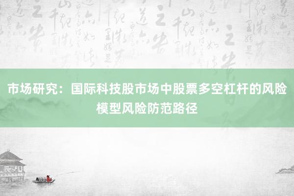 市场研究：国际科技股市场中股票多空杠杆的风险模型风险防范路径