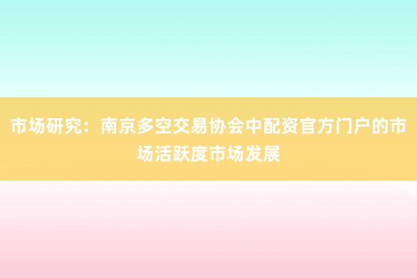 市场研究：南京多空交易协会中配资官方门户的市场活跃度市场发展