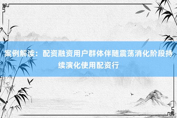 案例解读：配资融资用户群体伴随震荡消化阶段持续演化使用配资行