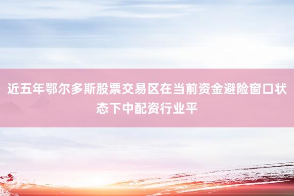 近五年鄂尔多斯股票交易区在当前资金避险窗口状态下中配资行业平