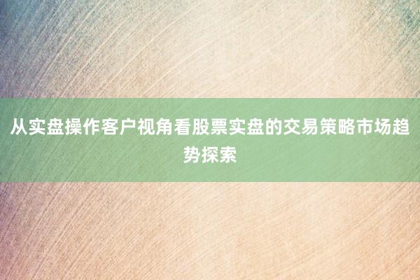 从实盘操作客户视角看股票实盘的交易策略市场趋势探索