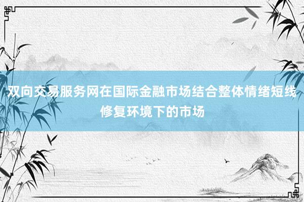 双向交易服务网在国际金融市场结合整体情绪短线修复环境下的市场