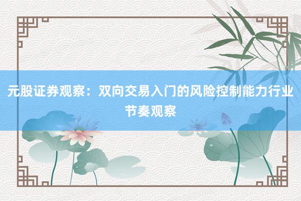 元股证券观察：双向交易入门的风险控制能力行业节奏观察