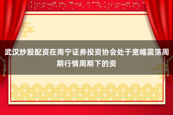 武汉炒股配资在南宁证券投资协会处于宽幅震荡周期行情周期下的资