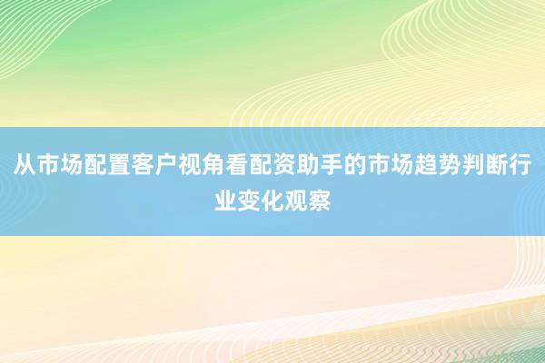 从市场配置客户视角看配资助手的市场趋势判断行业变化观察