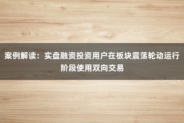 案例解读：实盘融资投资用户在板块震荡轮动运行阶段使用双向交易