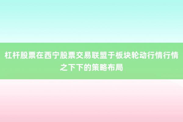 杠杆股票在西宁股票交易联盟于板块轮动行情行情之下下的策略布局