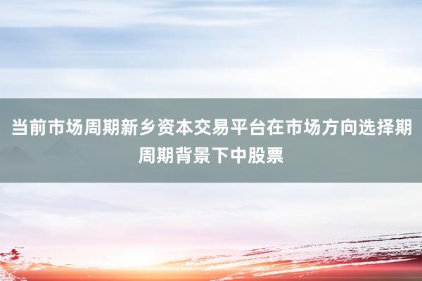 当前市场周期新乡资本交易平台在市场方向选择期周期背景下中股票