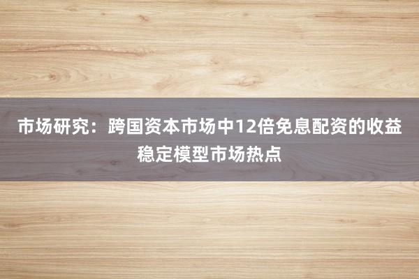 市场研究：跨国资本市场中12倍免息配资的收益稳定模型市场热点