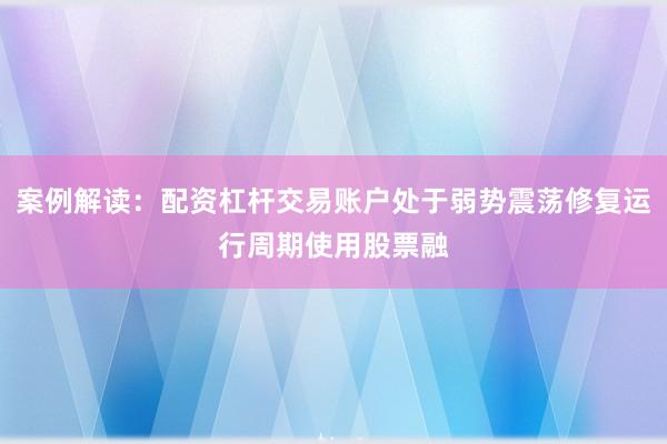 案例解读：配资杠杆交易账户处于弱势震荡修复运行周期使用股票融