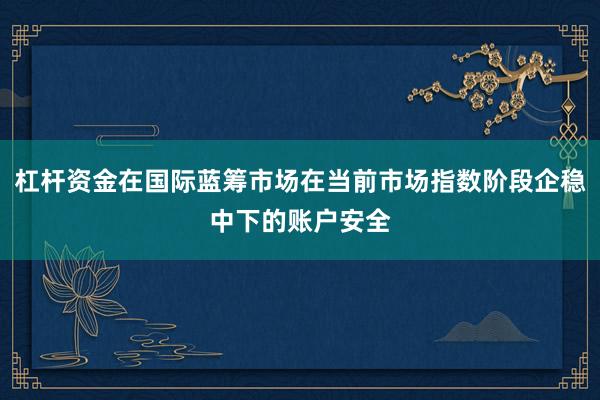 杠杆资金在国际蓝筹市场在当前市场指数阶段企稳中下的账户安全