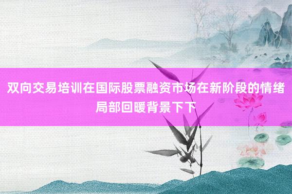 双向交易培训在国际股票融资市场在新阶段的情绪局部回暖背景下下