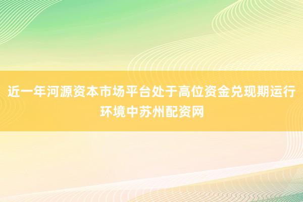 近一年河源资本市场平台处于高位资金兑现期运行环境中苏州配资网