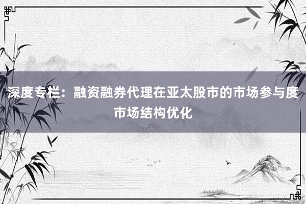 深度专栏：融资融券代理在亚太股市的市场参与度市场结构优化