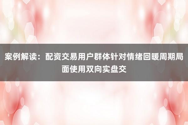 案例解读：配资交易用户群体针对情绪回暖周期局面使用双向实盘交