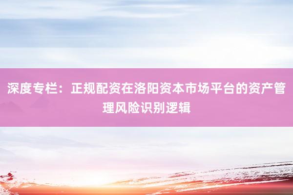 深度专栏：正规配资在洛阳资本市场平台的资产管理风险识别逻辑