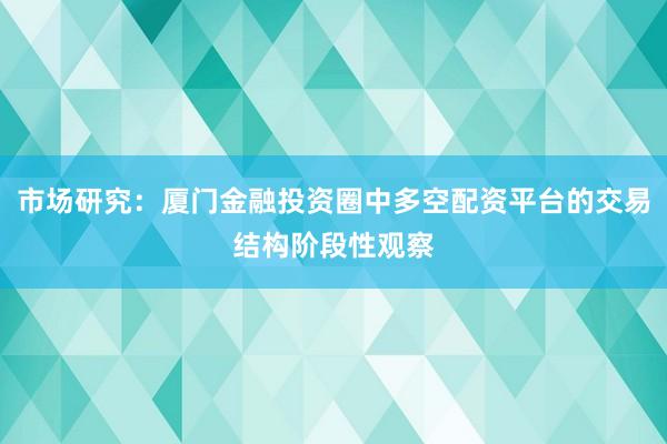 市场研究：厦门金融投资圈中多空配资平台的交易结构阶段性观察