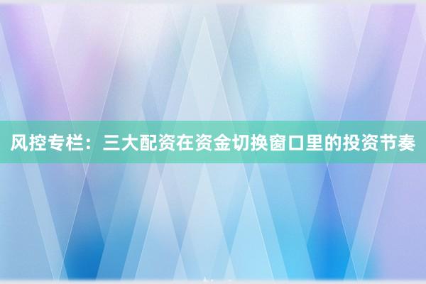 风控专栏：三大配资在资金切换窗口里的投资节奏
