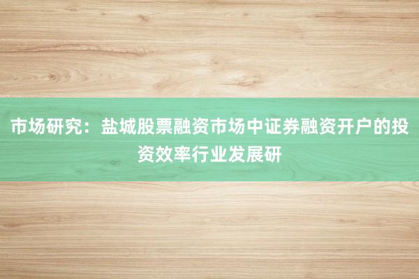 市场研究：盐城股票融资市场中证券融资开户的投资效率行业发展研