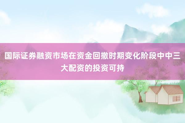 国际证券融资市场在资金回撤时期变化阶段中中三大配资的投资可持