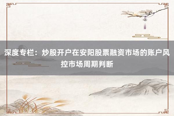 深度专栏:炒股开户在安阳股票融资市场的账户风控市场周期判断