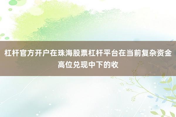 杠杆官方开户在珠海股票杠杆平台在当前复杂资金高位兑现中下的收