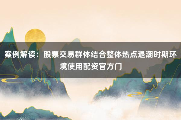 案例解读：股票交易群体结合整体热点退潮时期环境使用配资官方门
