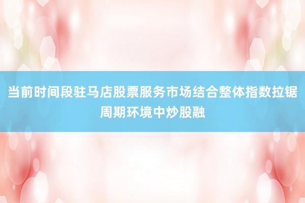 当前时间段驻马店股票服务市场结合整体指数拉锯周期环境中炒股融