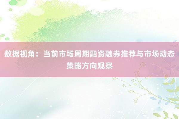 数据视角：当前市场周期融资融券推荐与市场动态策略方向观察