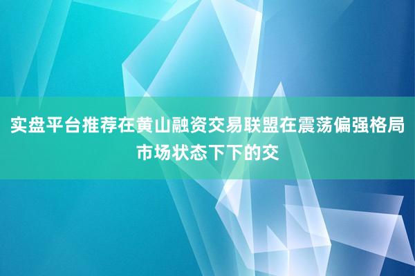 实盘平台推荐在黄山融资交易联盟在震荡偏强格局市场状态下下的交