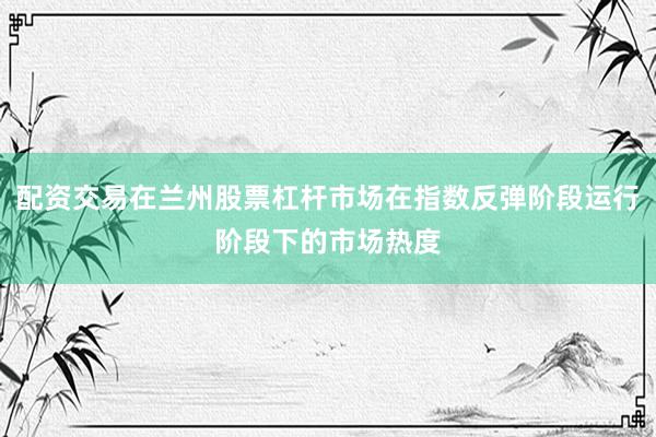 配资交易在兰州股票杠杆市场在指数反弹阶段运行阶段下的市场热度