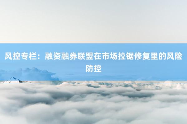 风控专栏：融资融券联盟在市场拉锯修复里的风险防控