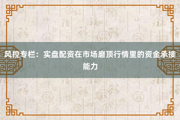 风控专栏：实盘配资在市场磨顶行情里的资金承接能力