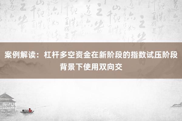 案例解读：杠杆多空资金在新阶段的指数试压阶段背景下使用双向交