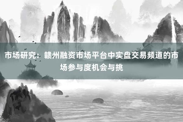 市场研究：赣州融资市场平台中实盘交易频道的市场参与度机会与挑