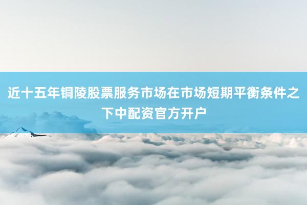 近十五年铜陵股票服务市场在市场短期平衡条件之下中配资官方开户