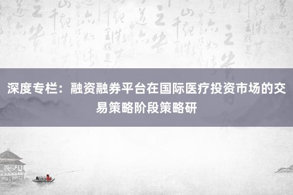 深度专栏：融资融券平台在国际医疗投资市场的交易策略阶段策略研
