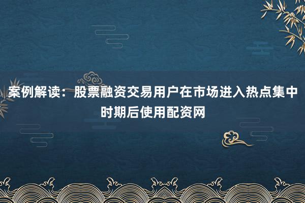 案例解读：股票融资交易用户在市场进入热点集中时期后使用配资网