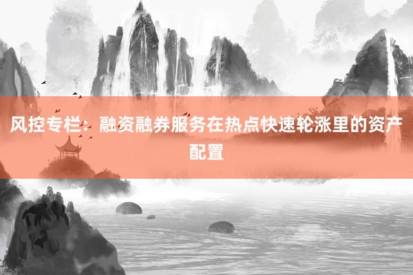 风控专栏：融资融券服务在热点快速轮涨里的资产配置
