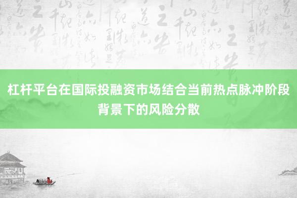 杠杆平台在国际投融资市场结合当前热点脉冲阶段背景下的风险分散