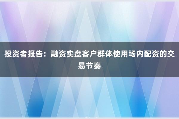 投资者报告：融资实盘客户群体使用场内配资的交易节奏