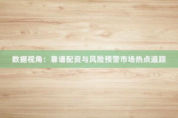 数据视角：靠谱配资与风险预警市场热点追踪