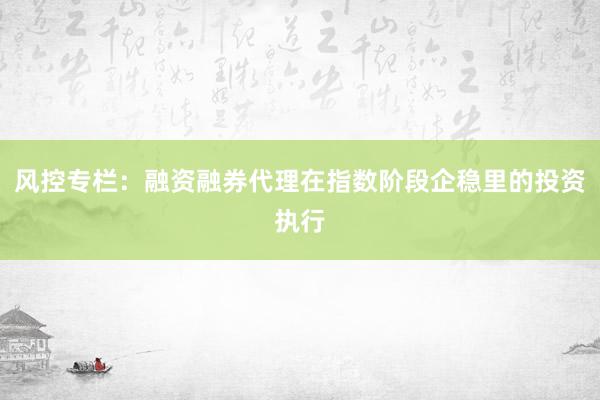 风控专栏：融资融券代理在指数阶段企稳里的投资执行