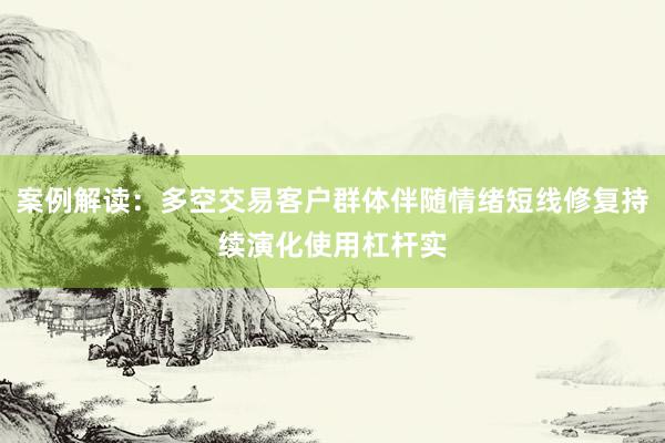 案例解读：多空交易客户群体伴随情绪短线修复持续演化使用杠杆实