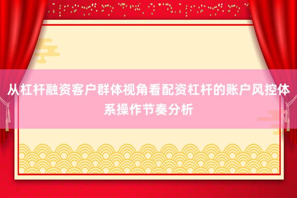 从杠杆融资客户群体视角看配资杠杆的账户风控体系操作节奏分析