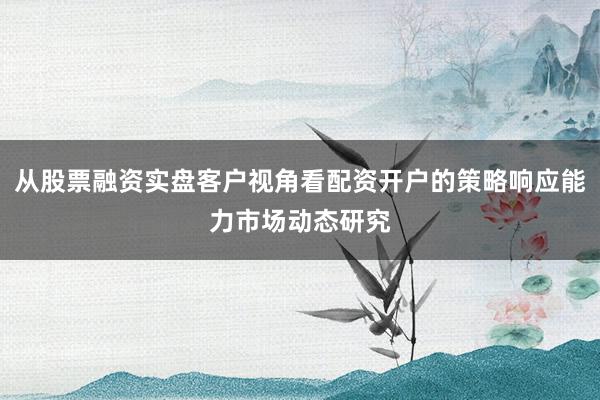 从股票融资实盘客户视角看配资开户的策略响应能力市场动态研究