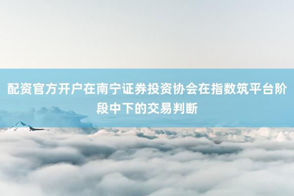 配资官方开户在南宁证券投资协会在指数筑平台阶段中下的交易判断